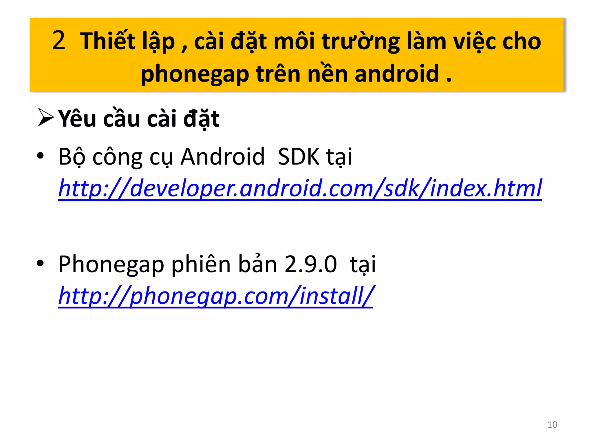 Yêu cầu cài đặt 
• Bộ công cụ Android SDK tại 
http://developer.android.com/sdk/index.html 
• Phonegap phiên bản 2.9.0 tại 
http://phonegap.com/install/ 
10 
2 Thiết lập , cài đặt môi trường làm việc cho 
phonegap trên nền android . 
 