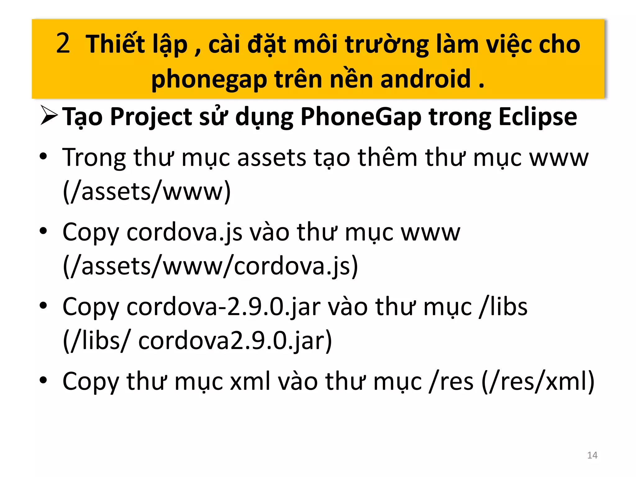 Tạo Project sử dụng PhoneGap trong Eclipse 
• Trong thư mục assets tạo thêm thư mục www 
(/assets/www) 
• Copy cordova.js vào thư mục www 
(/assets/www/cordova.js) 
• Copy cordova-2.9.0.jar vào thư mục /libs 
(/libs/ cordova2.9.0.jar) 
• Copy thư mục xml vào thư mục /res (/res/xml) 
14 
2 Thiết lập , cài đặt môi trường làm việc cho 
phonegap trên nền android . 
 