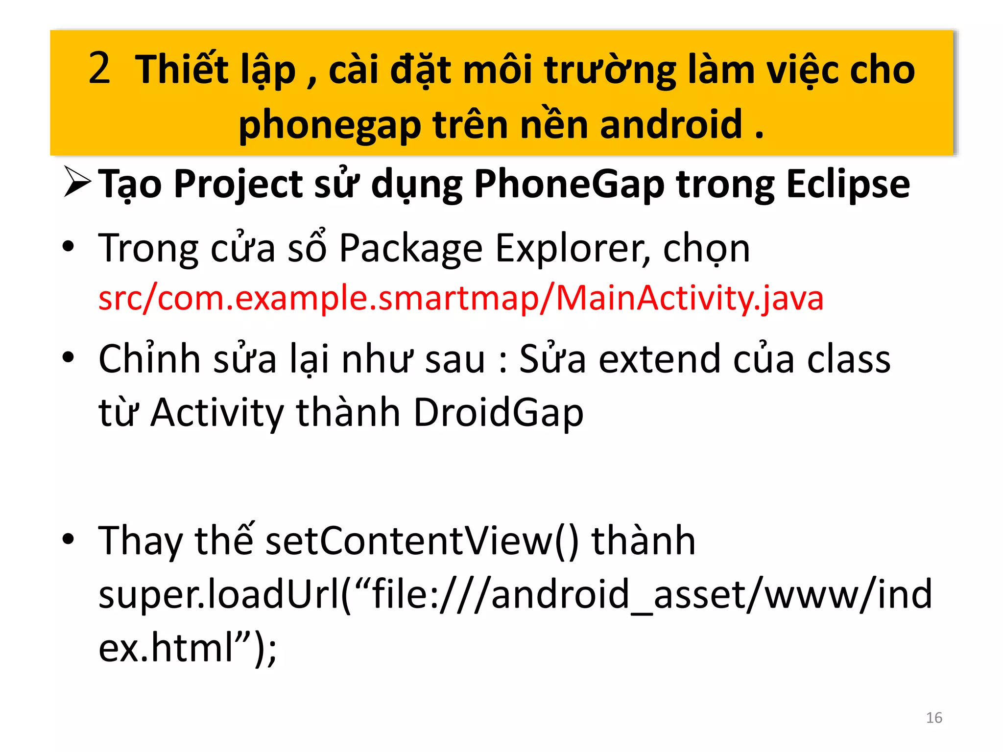 Tạo Project sử dụng PhoneGap trong Eclipse 
• Trong cửa sổ Package Explorer, chọn 
src/com.example.smartmap/MainActivity.java 
• Chỉnh sửa lại như sau : Sửa extend của class 
từ Activity thành DroidGap 
• Thay thế setContentView() thành 
super.loadUrl(“file:///android_asset/www/ind 
ex.html”); 
16 
2 Thiết lập , cài đặt môi trường làm việc cho 
phonegap trên nền android . 
 