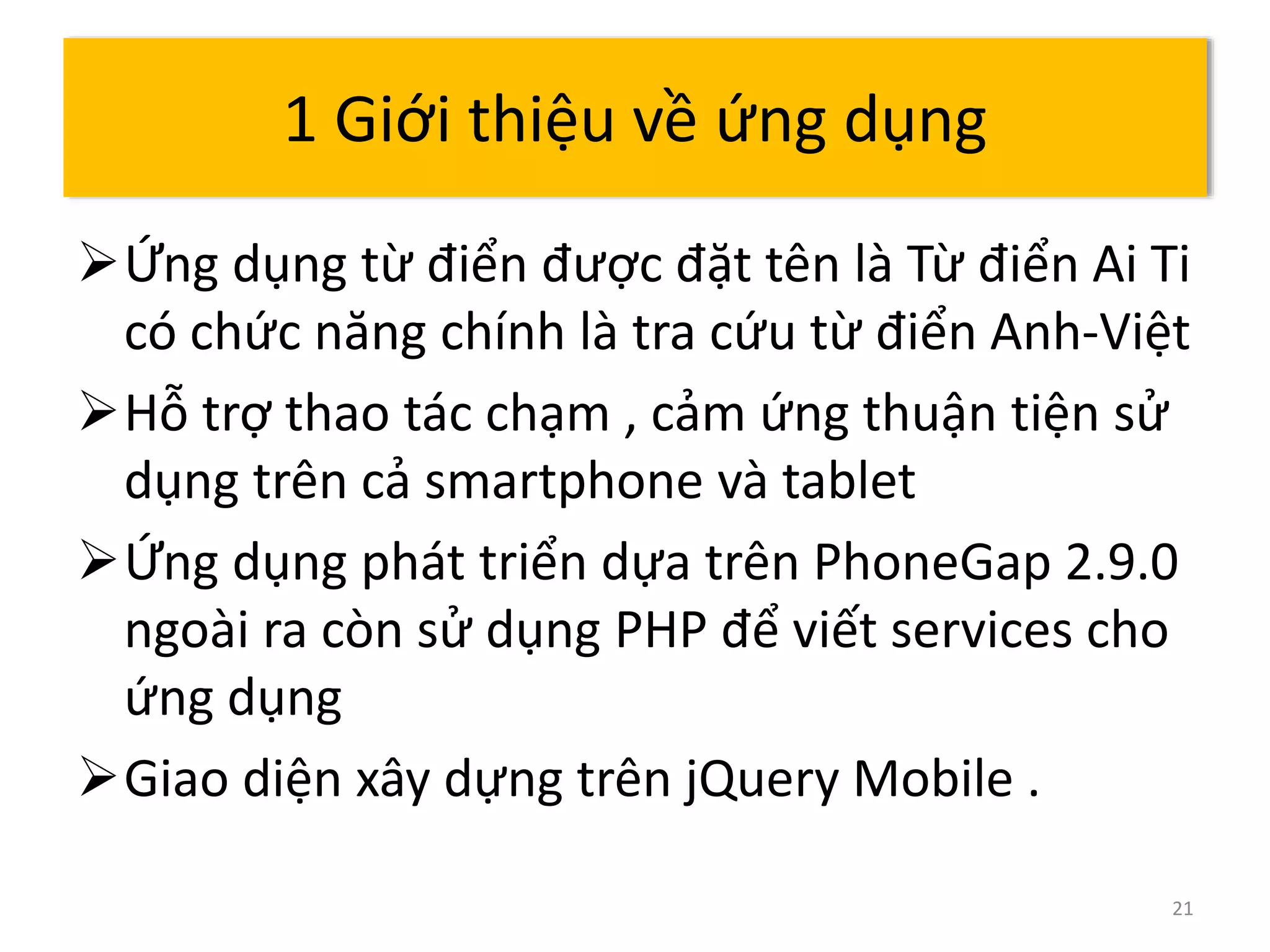 Ứng dụng từ điển được đặt tên là Từ điển Ai Ti 
có chức năng chính là tra cứu từ điển Anh-Việt 
Hỗ trợ thao tác chạm , cảm ứng thuận tiện sử 
dụng trên cả smartphone và tablet 
Ứng dụng phát triển dựa trên PhoneGap 2.9.0 
ngoài ra còn sử dụng PHP để viết services cho 
ứng dụng 
Giao diện xây dựng trên jQuery Mobile . 
21 
1 Giới thiệu về ứng dụng 
 