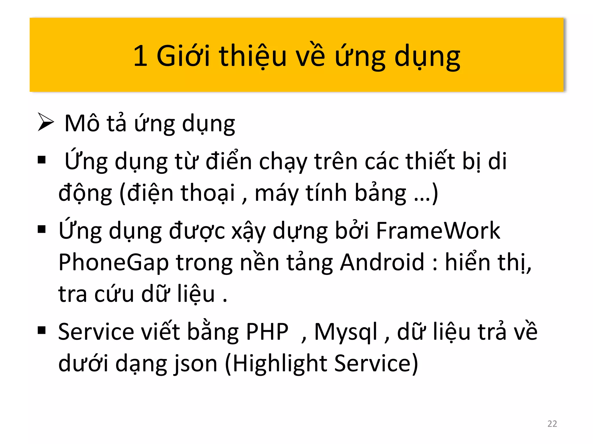  Mô tả ứng dụng 
 Ứng dụng từ điển chạy trên các thiết bị di 
động (điện thoại , máy tính bảng …) 
 Ứng dụng được xậy dựng bởi FrameWork 
PhoneGap trong nền tảng Android : hiển thị, 
tra cứu dữ liệu . 
 Service viết bằng PHP , Mysql , dữ liệu trả về 
dưới dạng json (Highlight Service) 
22 
1 Giới thiệu về ứng dụng 
 