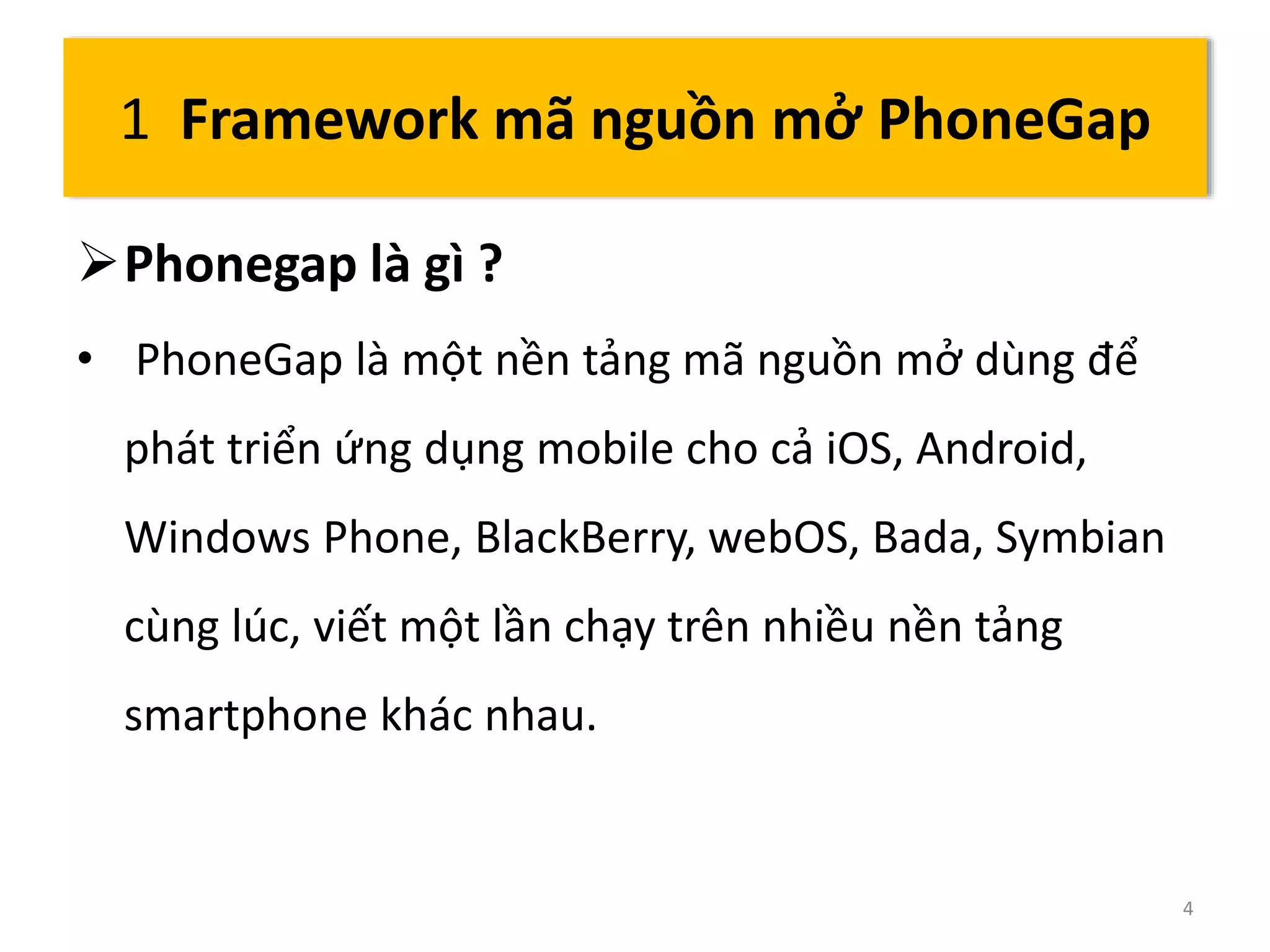 Phonegap là gì ? 
• PhoneGap là một nền tảng mã nguồn mở dùng để 
phát triển ứng dụng mobile cho cả iOS, Android, 
Windows Phone, BlackBerry, webOS, Bada, Symbian 
cùng lúc, viết một lần chạy trên nhiều nền tảng 
smartphone khác nhau. 
4 
1 Framework mã nguồn mở PhoneGap 
 