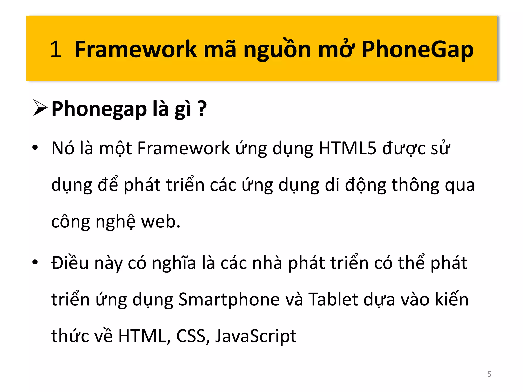 Phonegap là gì ? 
• Nó là một Framework ứng dụng HTML5 được sử 
dụng để phát triển các ứng dụng di động thông qua 
công nghệ web. 
• Điều này có nghĩa là các nhà phát triển có thể phát 
triển ứng dụng Smartphone và Tablet dựa vào kiến 
thức về HTML, CSS, JavaScript 
5 
1 Framework mã nguồn mở PhoneGap 
 