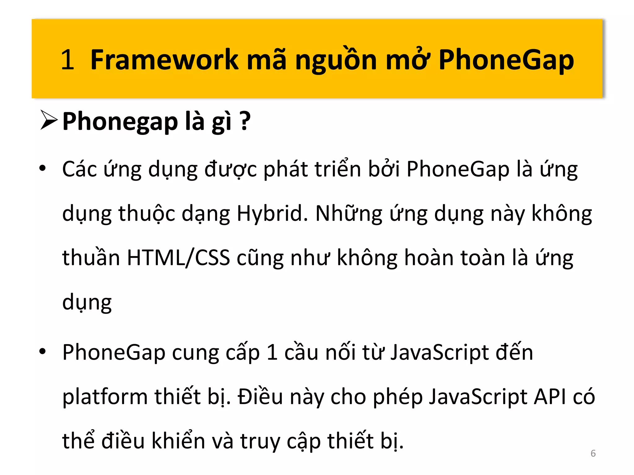 1 Framework mã nguồn mở PhoneGap 
Phonegap là gì ? 
• Các ứng dụng được phát triển bởi PhoneGap là ứng 
dụng thuộc dạng Hybrid. Những ứng dụng này không 
thuần HTML/CSS cũng như không hoàn toàn là ứng 
dụng 
• PhoneGap cung cấp 1 cầu nối từ JavaScript đến 
platform thiết bị. Điều này cho phép JavaScript API có 
thể điều khiển và truy cập thiết bị. 6 
 