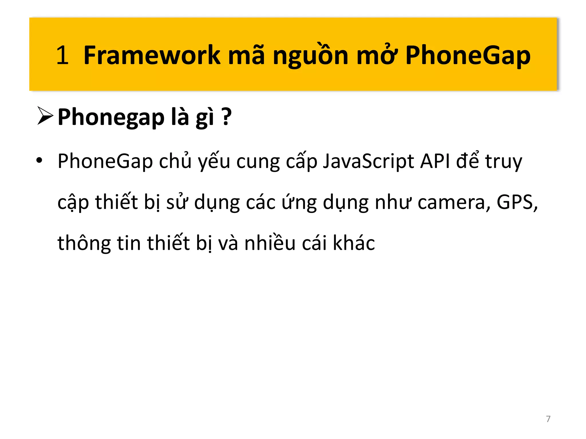 Phonegap là gì ? 
• PhoneGap chủ yếu cung cấp JavaScript API để truy 
cập thiết bị sử dụng các ứng dụng như camera, GPS, 
thông tin thiết bị và nhiều cái khác 
7 
1 Framework mã nguồn mở PhoneGap 
 