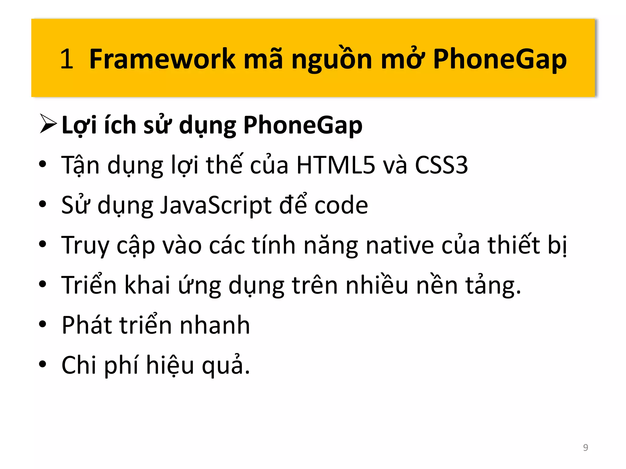 Lợi ích sử dụng PhoneGap 
• Tận dụng lợi thế của HTML5 và CSS3 
• Sử dụng JavaScript để code 
• Truy cập vào các tính năng native của thiết bị 
• Triển khai ứng dụng trên nhiều nền tảng. 
• Phát triển nhanh 
• Chi phí hiệu quả. 
9 
1 Framework mã nguồn mở PhoneGap 
 
