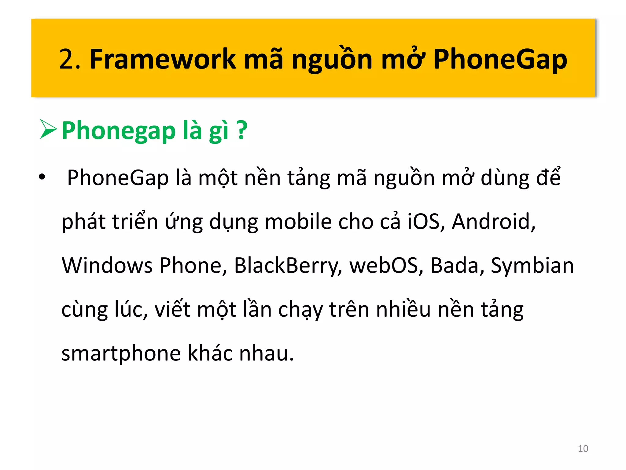 Phonegap là gì ? 
• PhoneGap là một nền tảng mã nguồn mở dùng để 
phát triển ứng dụng mobile cho cả iOS, Android, 
Windows Phone, BlackBerry, webOS, Bada, Symbian 
cùng lúc, viết một lần chạy trên nhiều nền tảng 
smartphone khác nhau. 
10 
2. Framework mã nguồn mở PhoneGap 
 