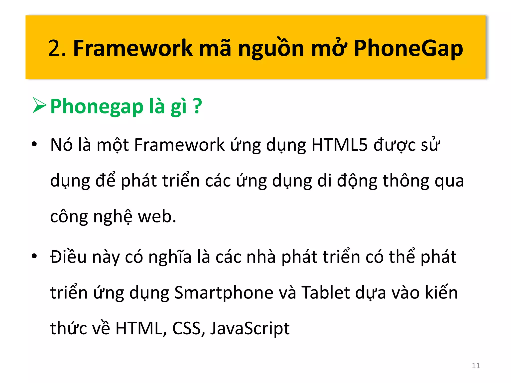 Phonegap là gì ? 
• Nó là một Framework ứng dụng HTML5 được sử 
dụng để phát triển các ứng dụng di động thông qua 
công nghệ web. 
• Điều này có nghĩa là các nhà phát triển có thể phát 
triển ứng dụng Smartphone và Tablet dựa vào kiến 
thức về HTML, CSS, JavaScript 
11 
2. Framework mã nguồn mở PhoneGap 
 