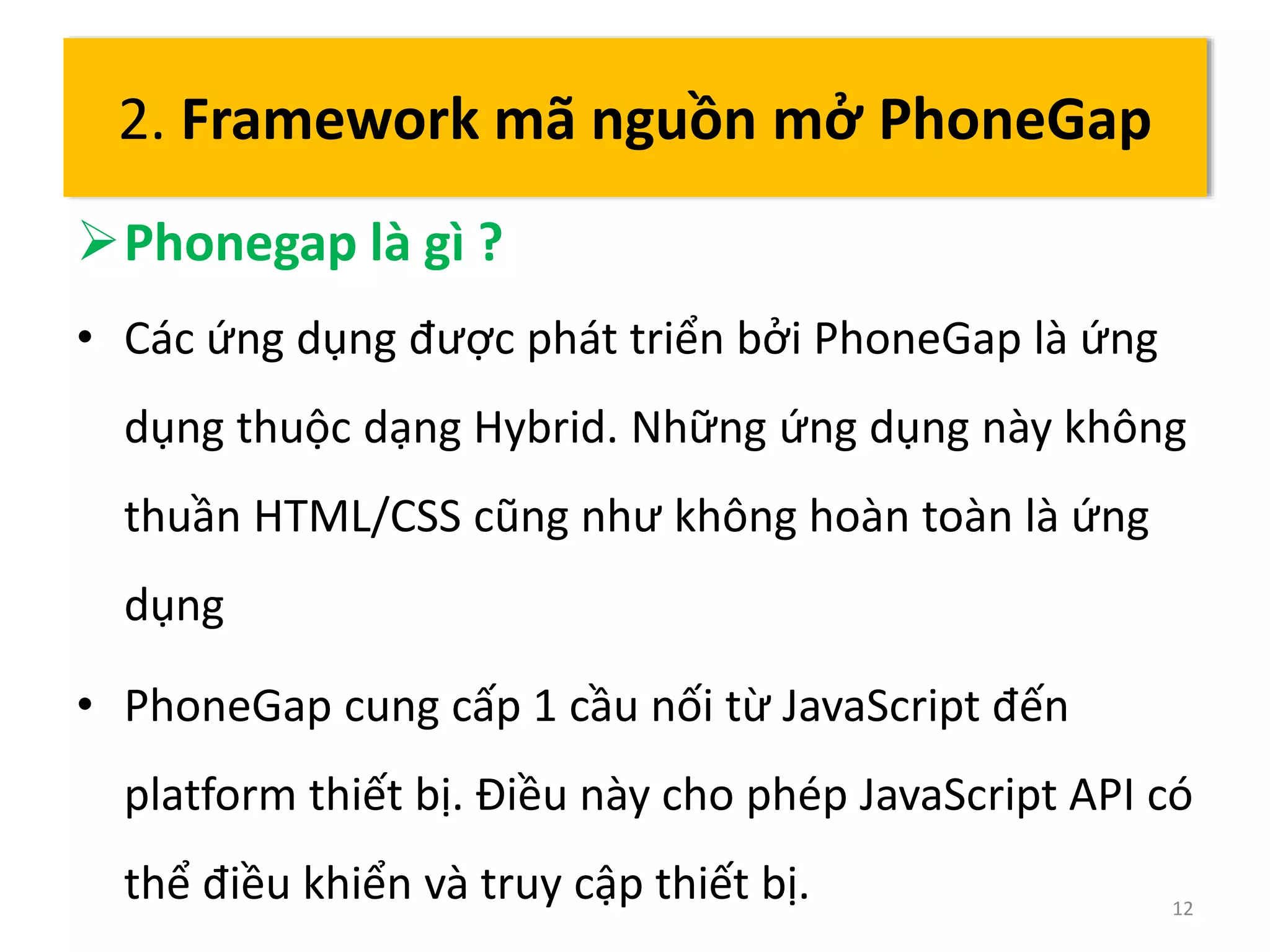2. Framework mã nguồn mở PhoneGap 
Phonegap là gì ? 
• Các ứng dụng được phát triển bởi PhoneGap là ứng 
dụng thuộc dạng Hybrid. Những ứng dụng này không 
thuần HTML/CSS cũng như không hoàn toàn là ứng 
dụng 
• PhoneGap cung cấp 1 cầu nối từ JavaScript đến 
platform thiết bị. Điều này cho phép JavaScript API có 
thể điều khiển và truy cập thiết bị. 12 
 