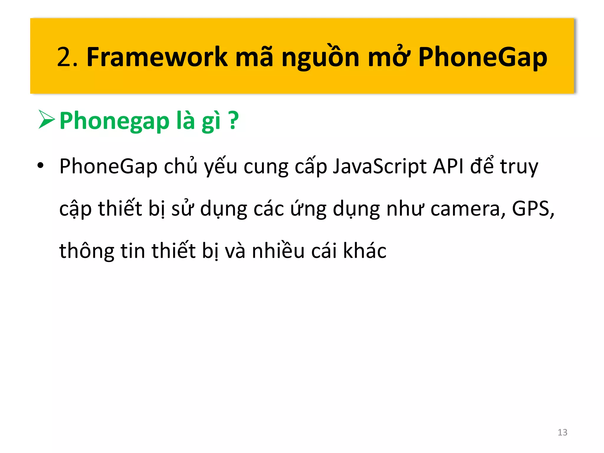 Phonegap là gì ? 
• PhoneGap chủ yếu cung cấp JavaScript API để truy 
cập thiết bị sử dụng các ứng dụng như camera, GPS, 
thông tin thiết bị và nhiều cái khác 
13 
2. Framework mã nguồn mở PhoneGap 
 