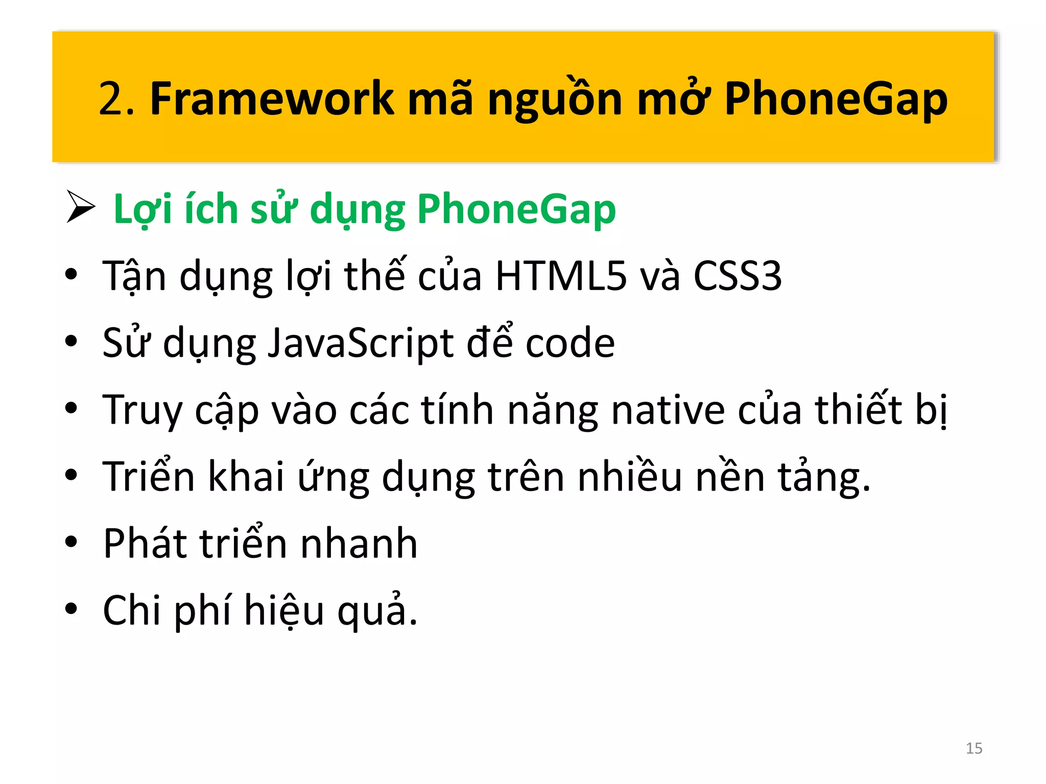  Lợi ích sử dụng PhoneGap 
• Tận dụng lợi thế của HTML5 và CSS3 
• Sử dụng JavaScript để code 
• Truy cập vào các tính năng native của thiết bị 
• Triển khai ứng dụng trên nhiều nền tảng. 
• Phát triển nhanh 
• Chi phí hiệu quả. 
15 
2. Framework mã nguồn mở PhoneGap 
 