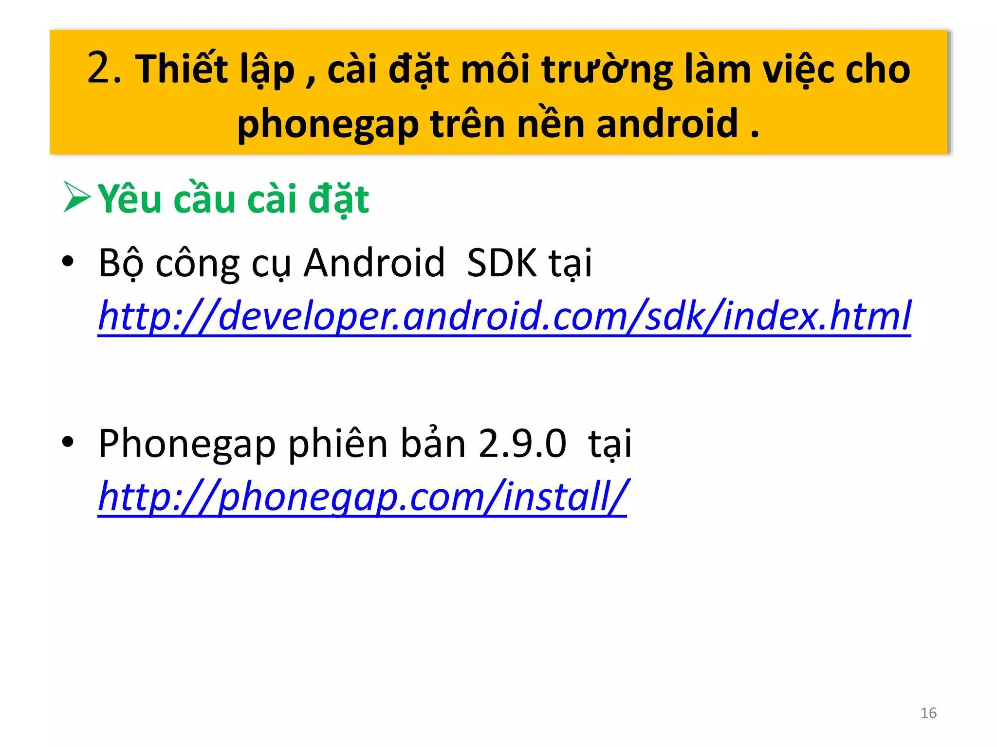 Yêu cầu cài đặt 
• Bộ công cụ Android SDK tại 
http://developer.android.com/sdk/index.html 
• Phonegap phiên bản 2.9.0 tại 
http://phonegap.com/install/ 
16 
2. Thiết lập , cài đặt môi trường làm việc cho 
phonegap trên nền android . 
 