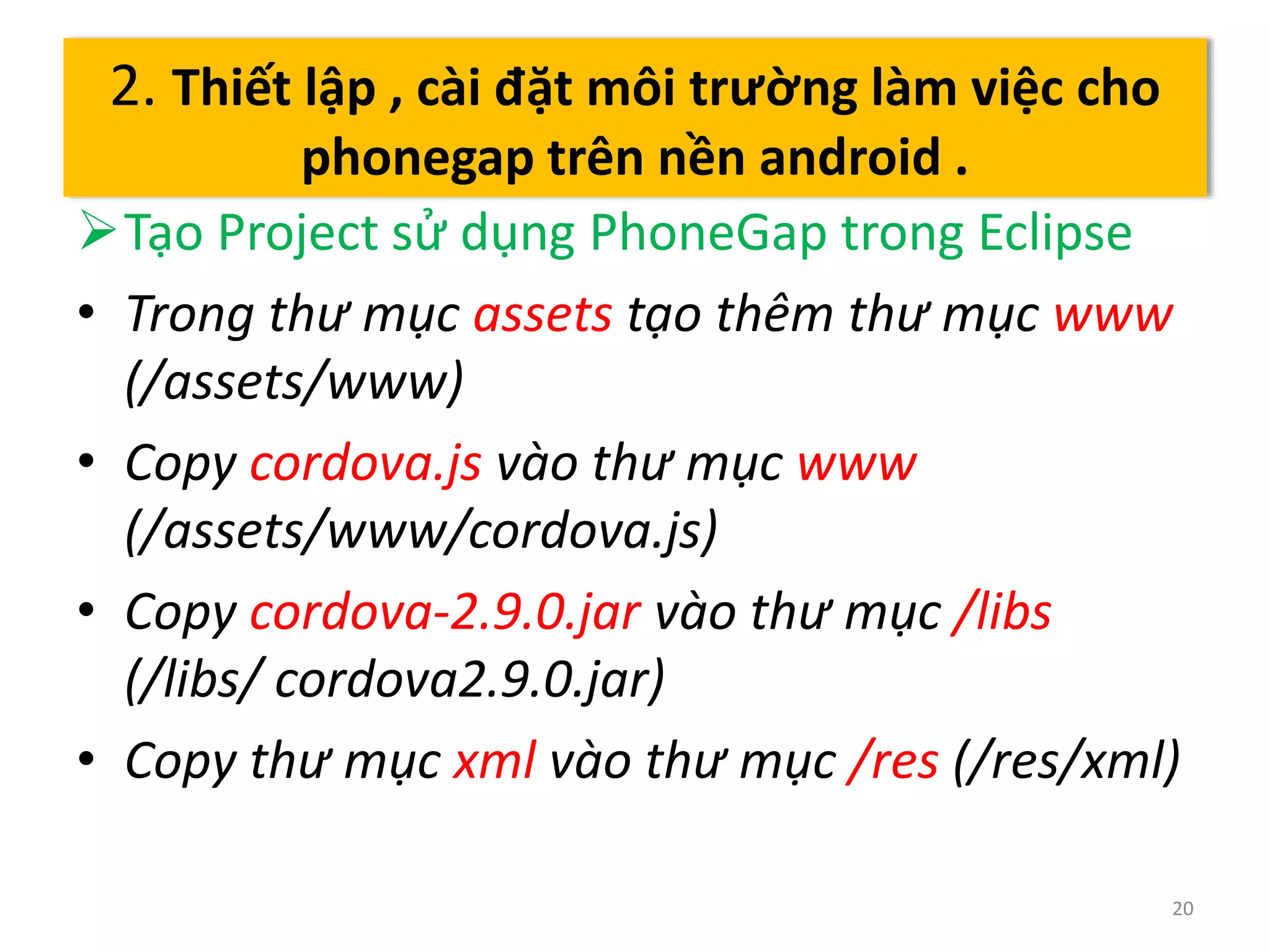 Tạo Project sử dụng PhoneGap trong Eclipse 
• Trong thư mục assets tạo thêm thư mục www 
(/assets/www) 
• Copy cordova.js vào thư mục www 
(/assets/www/cordova.js) 
• Copy cordova-2.9.0.jar vào thư mục /libs 
(/libs/ cordova2.9.0.jar) 
• Copy thư mục xml vào thư mục /res (/res/xml) 
20 
2. Thiết lập , cài đặt môi trường làm việc cho 
phonegap trên nền android . 
 