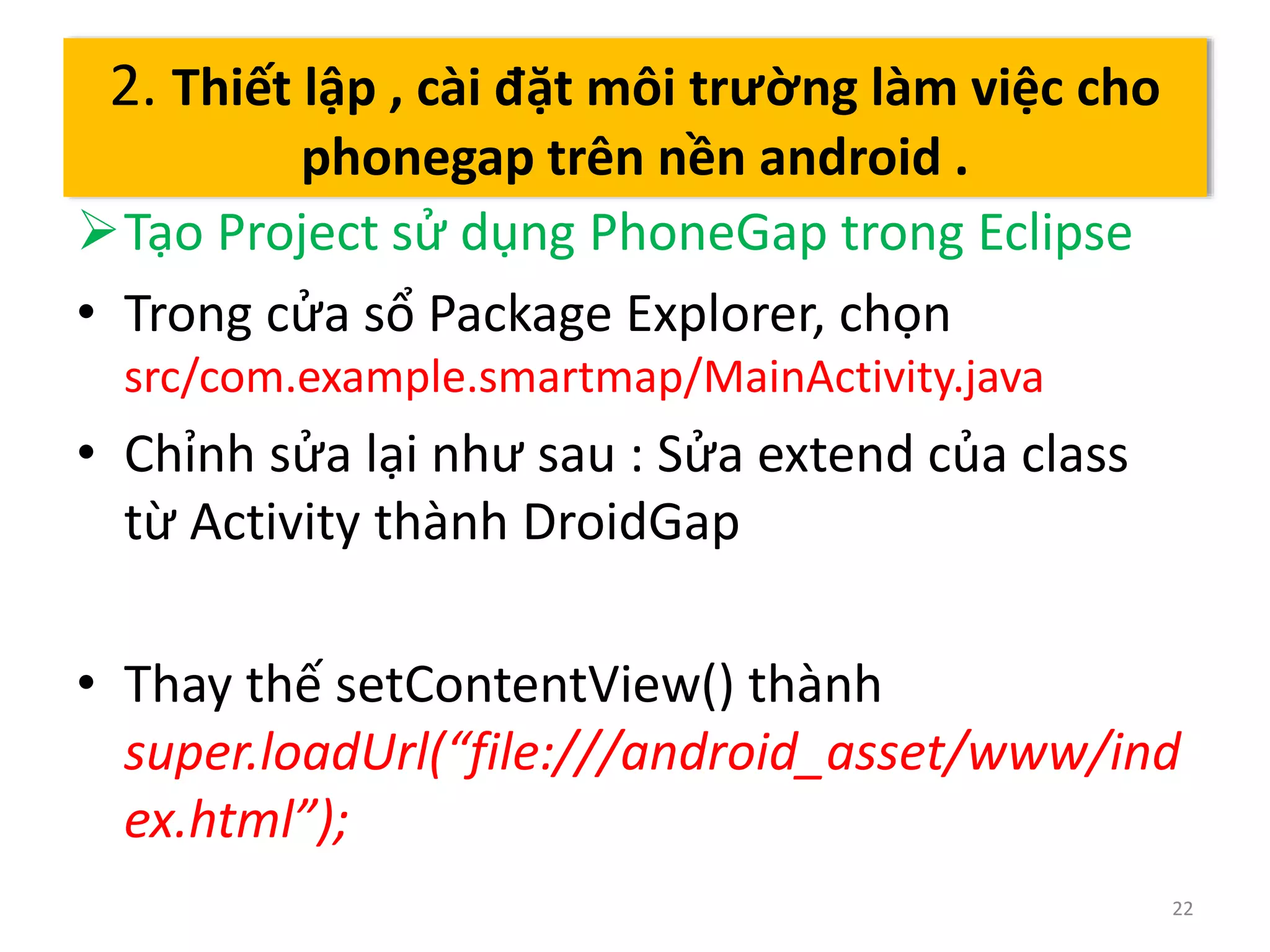 Tạo Project sử dụng PhoneGap trong Eclipse 
• Trong cửa sổ Package Explorer, chọn 
src/com.example.smartmap/MainActivity.java 
• Chỉnh sửa lại như sau : Sửa extend của class 
từ Activity thành DroidGap 
• Thay thế setContentView() thành 
super.loadUrl(“file:///android_asset/www/ind 
ex.html”); 
22 
2. Thiết lập , cài đặt môi trường làm việc cho 
phonegap trên nền android . 
 