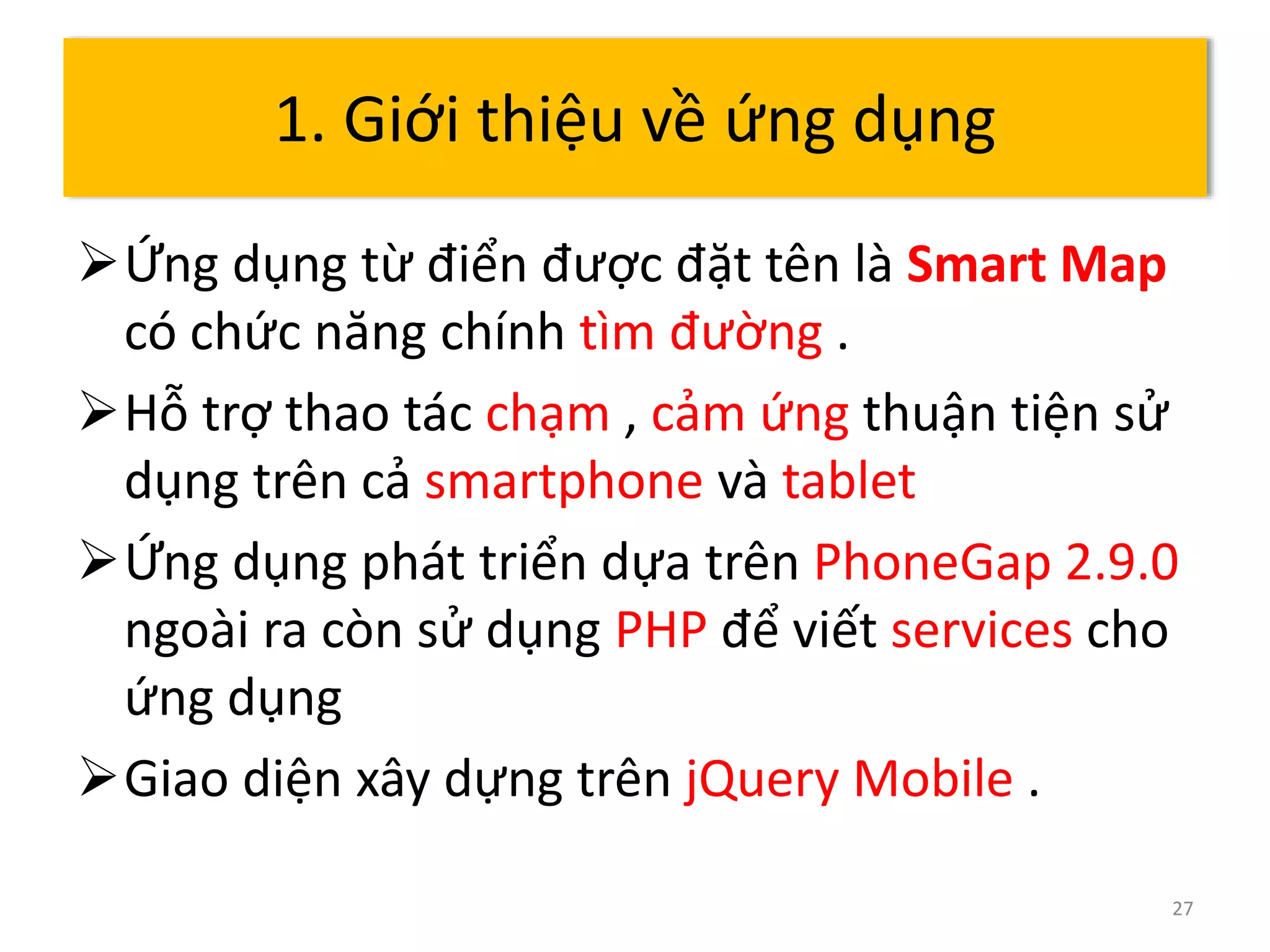 Ứng dụng từ điển được đặt tên là Smart Map 
có chức năng chính tìm đường . 
Hỗ trợ thao tác chạm , cảm ứng thuận tiện sử 
dụng trên cả smartphone và tablet 
Ứng dụng phát triển dựa trên PhoneGap 2.9.0 
ngoài ra còn sử dụng PHP để viết services cho 
ứng dụng 
Giao diện xây dựng trên jQuery Mobile . 
27 
1. Giới thiệu về ứng dụng 
 