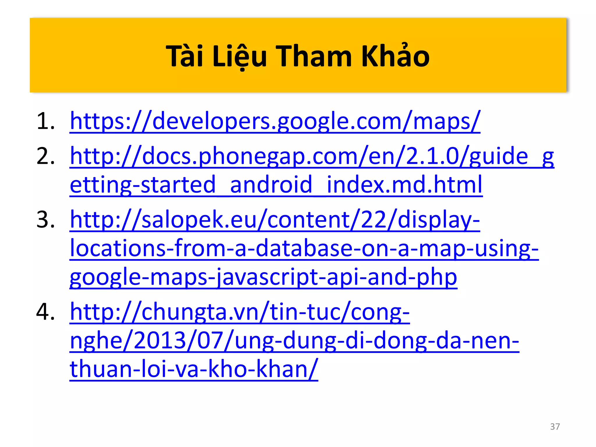 1. https://developers.google.com/maps/ 
2. http://docs.phonegap.com/en/2.1.0/guide_g 
etting-started_android_index.md.html 
3. http://salopek.eu/content/22/display-locations- 
from-a-database-on-a-map-using-google- 
maps-javascript-api-and-php 
4. http://chungta.vn/tin-tuc/cong-nghe/ 
2013/07/ung-dung-di-dong-da-nen-thuan- 
loi-va-kho-khan/ 
37 
Tài Liệu Tham Khảo 
