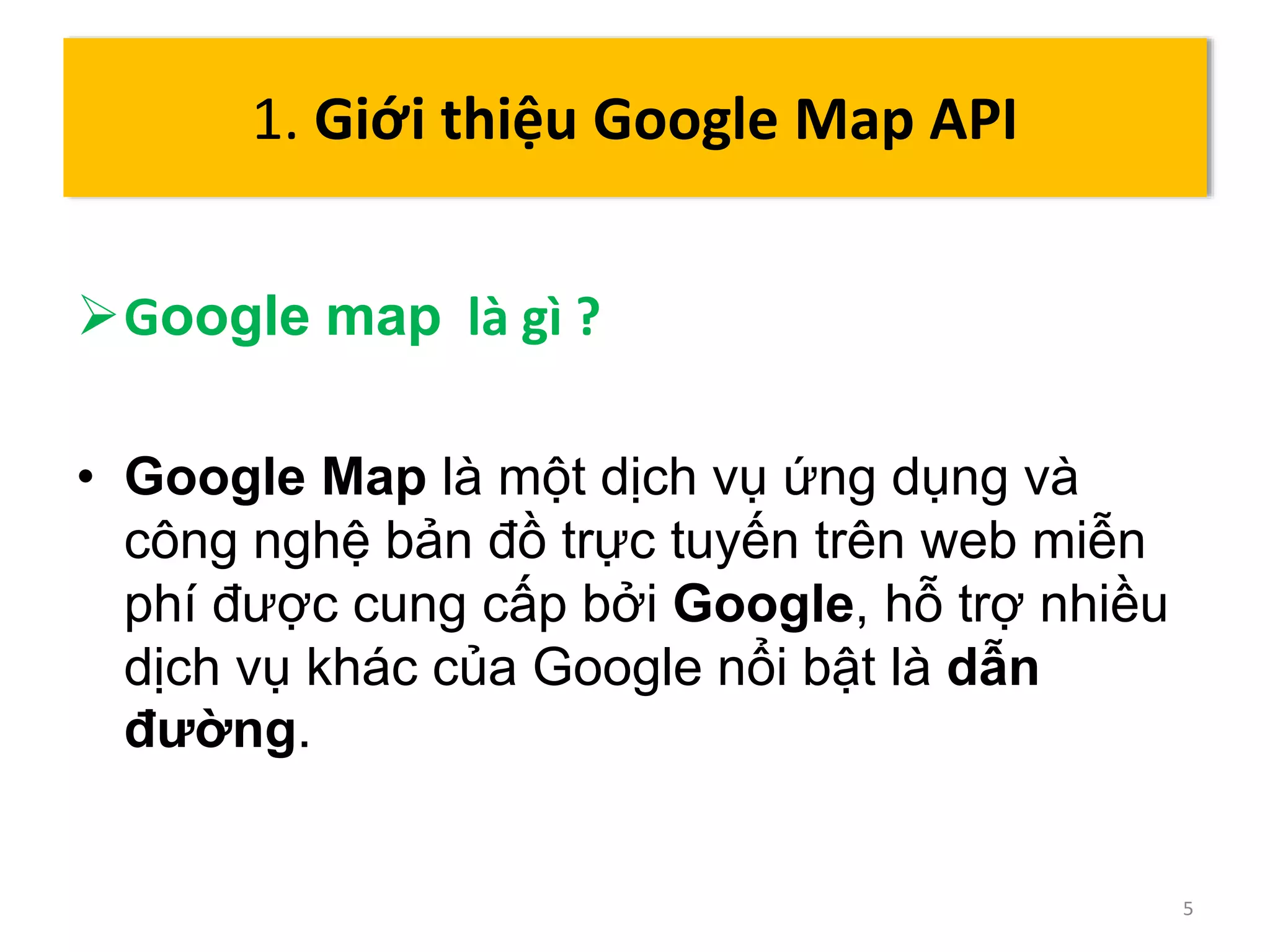 Google map là gì ? 
• Google Map là một dịch vụ ứng dụng và 
công nghệ bản đồ trực tuyến trên web miễn 
phí được cung cấp bởi Google, hỗ trợ nhiều 
dịch vụ khác của Google nổi bật là dẫn 
đường. 
5 
1. Giới thiệu Google Map API 
 