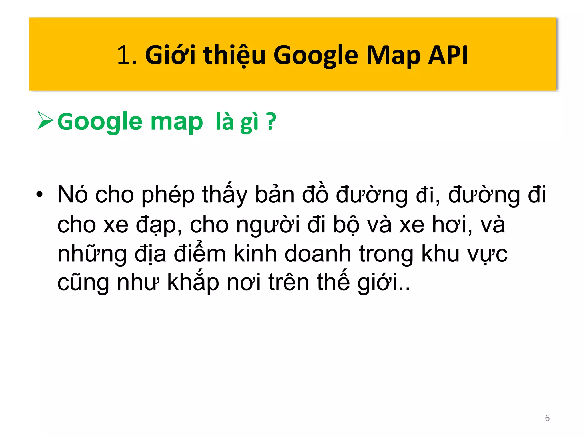 Google map là gì ? 
• Nó cho phép thấy bản đồ đường đi, đường đi 
cho xe đạp, cho người đi bộ và xe hơi, và 
những địa điểm kinh doanh trong khu vực 
cũng như khắp nơi trên thế giới.. 
6 
1. Giới thiệu Google Map API 
 