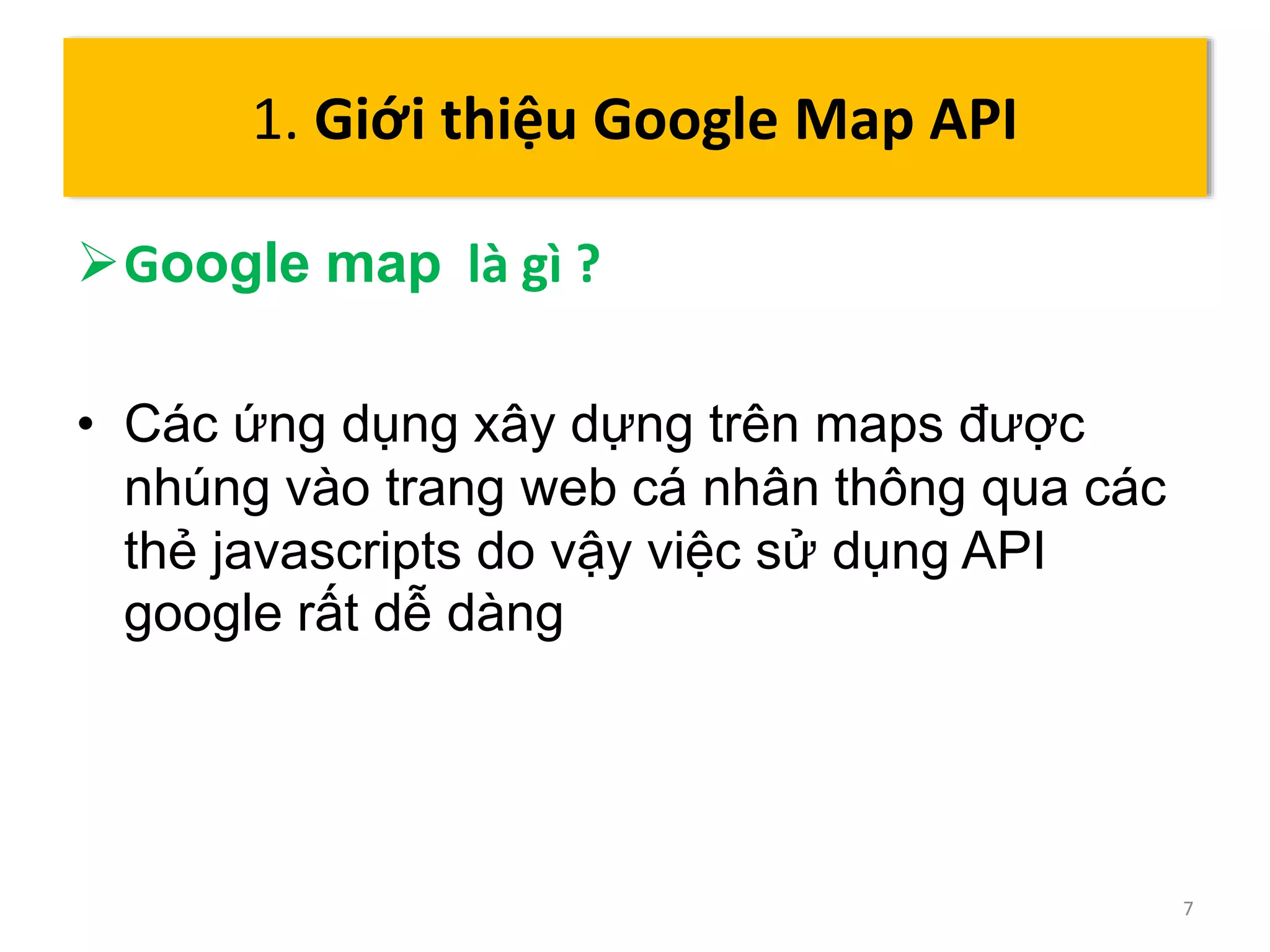Google map là gì ? 
• Các ứng dụng xây dựng trên maps được 
nhúng vào trang web cá nhân thông qua các 
thẻ javascripts do vậy việc sử dụng API 
google rất dễ dàng 
7 
1. Giới thiệu Google Map API 
 