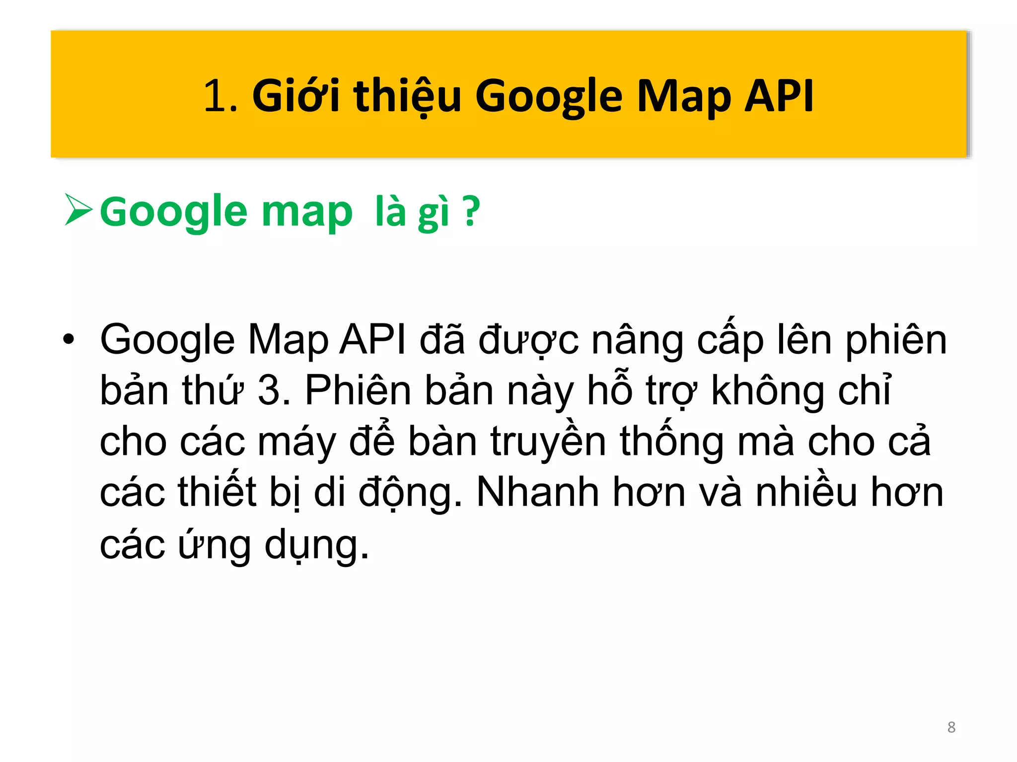 Google map là gì ? 
• Google Map API đã được nâng cấp lên phiên 
bản thứ 3. Phiên bản này hỗ trợ không chỉ 
cho các máy để bàn truyền thống mà cho cả 
các thiết bị di động. Nhanh hơn và nhiều hơn 
các ứng dụng. 
8 
1. Giới thiệu Google Map API 
 