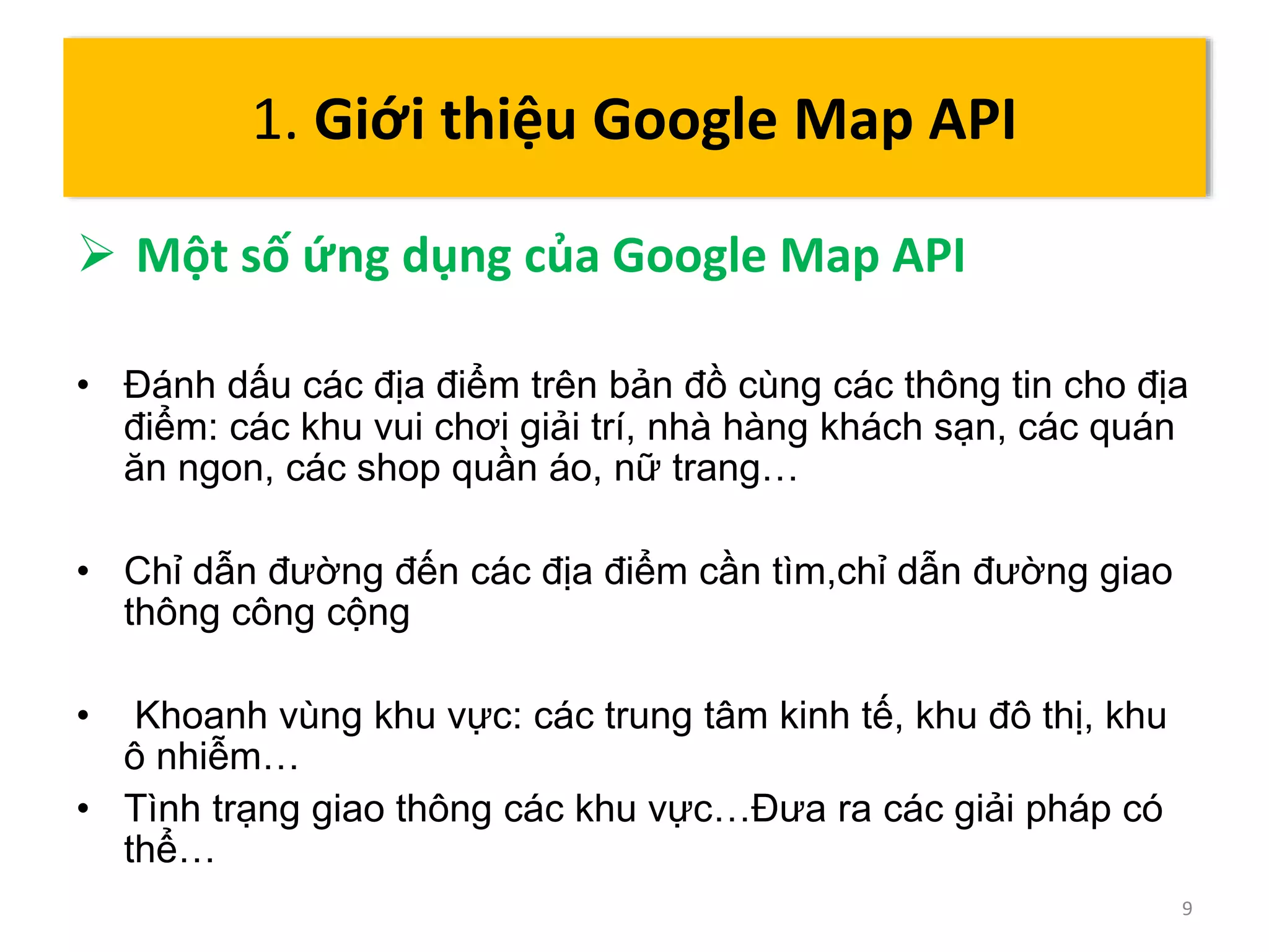  Một số ứng dụng của Google Map API 
• Đánh dấu các địa điểm trên bản đồ cùng các thông tin cho địa 
điểm: các khu vui chơi giải trí, nhà hàng khách sạn, các quán 
ăn ngon, các shop quần áo, nữ trang… 
• Chỉ dẫn đường đến các địa điểm cần tìm,chỉ dẫn đường giao 
thông công cộng 
• Khoanh vùng khu vực: các trung tâm kinh tế, khu đô thị, khu 
ô nhiễm… 
• Tình trạng giao thông các khu vực…Đưa ra các giải pháp có 
thể… 
9 
1. Giới thiệu Google Map API 
 