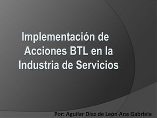 Implementación de Acciones BTL en la Industria de Servicios Por: Aguilar Díaz de León Ana Gabriela 