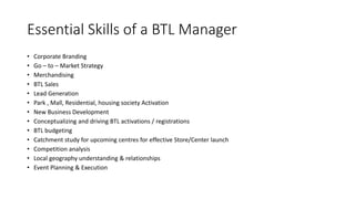 Essential Skills of a BTL Manager
• Corporate Branding
• Go – to – Market Strategy
• Merchandising
• BTL Sales
• Lead Generation
• Park , Mall, Residential, housing society Activation
• New Business Development
• Conceptualizing and driving BTL activations / registrations
• BTL budgeting
• Catchment study for upcoming centres for effective Store/Center launch
• Competition analysis
• Local geography understanding & relationships
• Event Planning & Execution
 