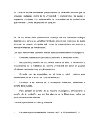 En cuanto al enfoque cuantitativo, presentaremos los resultados arrojados por las
encuestas realizadas dentro de la universidad, y enumeraremos las causas y
respuestas principales, todo esto con el fin de hacer énfasis en los puntos fuertes
que tiene el BTL como influenciador de consumo.
Es de tipo transeccional y correlacional causal ya que nos basaremos en lograr
descripciones, pero no de variables individuales sino de sus relaciones. Se busca
encontrar las causas principales del poder de convencimiento de anuncios y
medios no masivos de comunicación.
Con estas herramientas podremos realizar adecuadamente nuestra investigación.
• Entrevista y observación (encuesta/cuestionario a fumadores activos)
• Recopilación y análisis de documentos acerca del tema, la información la
recopilaremos de la biblioteca de nuestra universidad así como en páginas
oficiales de mercadotecnia y google académico.
• Consulta con un especialista en el tema o salud pública para
retroalimentación en el abuso del consumo del tabaco.
• Encuestas a los alumnos de la Universidad Politécnica, elaborando el
tamaño de la muestra.
• Para conocer el tamaño de la muestra, investigamos primeramente el
tamaño de la población, que son los alumnos de la Universidad, datos que
especificaremos más adelante.
Datos de aplicación de encuesta y entrevista
• Fecha de aplicación encuestas: Semana del 13 al 18 de abril de 2015
 
