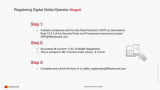 ©2016Mastercard.ProprietaryandConfidential.
REGISTRATION PROGRAMS
Registering Digital Wallet Operator Staged
Step 1:
• Validate compliance with the Site Data Protection (SDP) as described in
Rule 10.3.2 of the Security Rules and Procedures manual and contact
SDP@Mastercard.com
Step 2:
• Accurately fill out form 1123, D-Wallet Registration.
• This is located on MC Connect under Library  Forms.
Step 3:
• Complete and submit the form to d_wallet_registration@Mastercard.com
 
