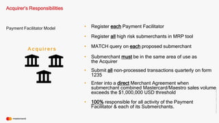 ©2016Mastercard.ProprietaryandConfidential.
Payment Facilitator Model
Acquirer’s Responsibilities
A c q u i r e r s
• Register each Payment Facilitator
• MATCH query on each proposed submerchant
• Register all high risk submerchants in MRP tool
• Submit all non-processed transactions quarterly on form
1235
• Enter into a direct Merchant Agreement when
submerchant combined Mastercard/Maestro sales volume
exceeds the $1,000,000 USD threshold
• Submerchant must be in the same area of use as
the Acquirer
• 100% responsible for all activity of the Payment
Facilitator & each of its Submerchants.
 