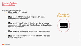 ©2016Mastercard.ProprietaryandConfidential.
Payment Facilitator Model
Payment Facilitator
Responsibilities
P a y m e n t
F a c i l i t a t o r• Must conduct thorough due diligence on each
submerchant contracted
• Must be PCI Compliant
• Must monitor each submerchant’s activity to ensure
compliance with Mastercard’s standards and applicable
law and regulations
• Must only use settlement funds to pay submerchants
• Must not be a submerchant of any other PF, nor be a
PF for another PF
 