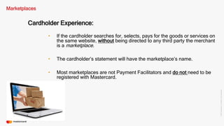 ©2016Mastercard.ProprietaryandConfidential.
Marketplaces
Cardholder Experience:
• If the cardholder searches for, selects, pays for the goods or services on
the same website, without being directed to any third party the merchant
is a marketplace.
• Most marketplaces are not Payment Facilitators and do not need to be
registered with Mastercard.
• The cardholder’s statement will have the marketplace’s name.
 