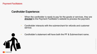 ©2016Mastercard.ProprietaryandConfidential.
Payment Facilitators
Cardholder Experience:
• When the cardholder is ready to pay for the goods or services, they are
directed to the Payment Facilitator’s website to process the payment.
• Cardholder interacts with the submerchant for refunds and customer
service.
• Cardholder’s statement will have both the PF & Submerchant name.
 
