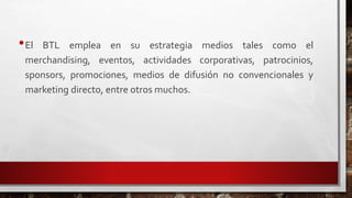 •El BTL emplea en su estrategia medios tales como el
merchandising, eventos, actividades corporativas, patrocinios,
sponsors, promociones, medios de difusión no convencionales y
marketing directo, entre otros muchos.
 