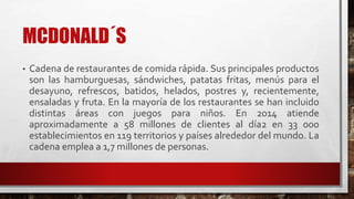 MCDONALD´S
• Cadena de restaurantes de comida rápida. Sus principales productos
son las hamburguesas, sándwiches, patatas fritas, menús para el
desayuno, refrescos, batidos, helados, postres y, recientemente,
ensaladas y fruta. En la mayoría de los restaurantes se han incluido
distintas áreas con juegos para niños. En 2014 atiende
aproximadamente a 58 millones de clientes al día2 en 33 000
establecimientos en 119 territorios y países alrededor del mundo. La
cadena emplea a 1,7 millones de personas.
 