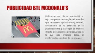 PUBLICIDAD BTL MCDONALD'S
Utilizando sus colores característicos,
rojo que proyecta energía y el amarillo
que representa optimismo y juventud,
McDonald´s se ha enfocado en la
publicidad BTL para llegar de manera
directa a sus distintos públicos, pues es
lo que toda empresa desea al
implementar este tipo de estrategias.
 