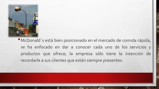 •McDonald´s está bien posicionado en el mercado de comida rápida,
se ha enfocado en dar a conocer cada uno de los servicios y
productos que ofrece; la empresa sólo tiene la intención de
recordarle a sus clientes que están siempre presentes.
 
