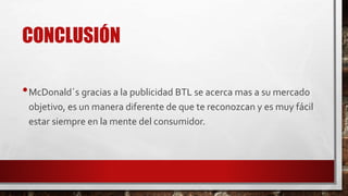 CONCLUSIÓN
•McDonald´s gracias a la publicidad BTL se acerca mas a su mercado
objetivo, es un manera diferente de que te reconozcan y es muy fácil
estar siempre en la mente del consumidor.
 