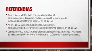 REFERENCIAS
•Anon., 2011.VISIÓNME. [En línea] Available at:
http://visioneme.blogspot.mx/2011/05/publi-estrategia-de-
mcdonalds.html[Último acceso: 05 06 2014].
•Anon., 2014.Wikipedia. [En línea] Available at:
http://es.wikipedia.org/wiki/McDonald's[Último acceso: 05 06 2014].
•Latinoamérica, R. G., s.f. Red Gráfica Latinoamérica. [En línea] Available
at: http://redgrafica.com/El-concepto-BTL[Último acceso: 05 06 2014].
 