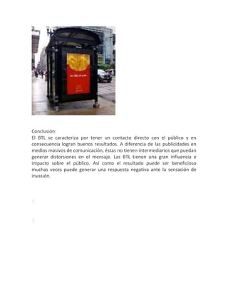 Conclusión:
El BTL se caracteriza por tener un contacto directo con el público y en
consecuencia logran buenos resultados. A diferencia de las publicidades en
medios masivos de comunicación, éstas no tienen intermediarios que puedan
generar distorsiones en el mensaje. Las BTL tienen una gran influencia e
impacto sobre el público. Así como el resultado puede ser beneficioso
muchas veces puede generar una respuesta negativa ante la sensación de
invasión.
Descargar
Descargar
Descargar
 