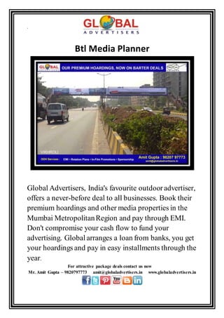 .
Btl Media Planner
Global Advertisers, India's favourite outdooradvertiser,
offers a never-before deal to all businesses. Book their
premium hoardings and other media properties in the
Mumbai MetropolitanRegion and pay through EMI.
Don't compromise your cash flow to fund your
advertising. Global arranges a loan from banks, you get
your hoardings and pay in easy installments through the
year.
For attractive package deals contact us now
Mr. Amit Gupta – 9820797773 amit@globaladvertisers.in www.globaladvertisers.in
 