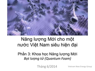 Năng lượng Mới cho một
nước Việt Nam siêu hiện đại
Phần 3: Khoa học Năng lượng Mới
Bọt lượng tử (Quantum Foam)
Tháng 6/2014 Vietnam New Energy Group
 