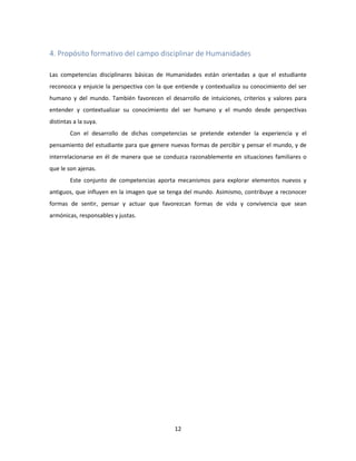 12
4. Propósito formativo del campo disciplinar de Humanidades
Las competencias disciplinares básicas de Humanidades están orientadas a que el estudiante
reconozca y enjuicie la perspectiva con la que entiende y contextualiza su conocimiento del ser
humano y del mundo. También favorecen el desarrollo de intuiciones, criterios y valores para
entender y contextualizar su conocimiento del ser humano y el mundo desde perspectivas
distintas a la suya.
Con el desarrollo de dichas competencias se pretende extender la experiencia y el
pensamiento del estudiante para que genere nuevas formas de percibir y pensar el mundo, y de
interrelacionarse en él de manera que se conduzca razonablemente en situaciones familiares o
que le son ajenas.
Este conjunto de competencias aporta mecanismos para explorar elementos nuevos y
antiguos, que influyen en la imagen que se tenga del mundo. Asimismo, contribuye a reconocer
formas de sentir, pensar y actuar que favorezcan formas de vida y convivencia que sean
armónicas, responsables y justas.
 