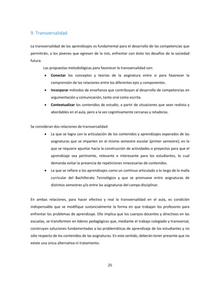 25
9. Transversalidad
La transversalidad de los aprendizajes es fundamental para el desarrollo de las competencias que
permitirán, a los jóvenes que egresen de la EMS, enfrentar con éxito los desafíos de la sociedad
futura.
Las propuestas metodológicas para favorecer la transversalidad son:
 Conectar los conceptos y teorías de la asignatura entre sí para favorecer la
comprensión de las relaciones entre los diferentes ejes y componentes.
 Incorporar métodos de enseñanza que contribuyan al desarrollo de competencias en
argumentación y comunicación, tanto oral como escrita.
 Contextualizar los contenidos de estudio, a partir de situaciones que sean realista y
abordables en el aula, pero a la vez cognitivamente cercanas y retadoras.
Se consideran dos relaciones de transversalidad:
 La que se logra con la articulación de los contenidos y aprendizajes esperados de las
asignaturas que se imparten en el mismo semestre escolar (primer semestre); en la
que se requiere apuntar hacia la construcción de actividades o proyectos para que el
aprendizaje sea pertinente, relevante e interesante para los estudiantes, lo cual
demanda evitar la presencia de repeticiones innecesarias de contenidos.
 La que se refiere a los aprendizajes como un continuo articulado a lo largo de la malla
curricular del Bachillerato Tecnológico y que se promueve entre asignaturas de
distintos semestres y/o entre las asignaturas del campo disciplinar.
En ambas relaciones, para hacer efectiva y real la transversalidad en el aula, es condición
indispensable que se modifique sustancialmente la forma en que trabajan los profesores para
enfrentar los problemas de aprendizaje. Ello implica que los cuerpos docentes y directivos en las
escuelas, se transformen en líderes pedagógicos que, mediante el trabajo colegiado y transversal,
construyan soluciones fundamentadas a las problemáticas de aprendizaje de los estudiantes y no
sólo respecto de los contenidos de las asignaturas. En este sentido, deberán tener presente que no
existe una única alternativa ni tratamiento.
 