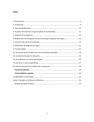 3
ÍNDICE
1. Presentación.................................................................................................................................... 4
2. Introducción .................................................................................................................................... 8
3. Datos de identificación.................................................................................................................. 11
4. Propósito formativo del campo disciplinar de Humanidades....................................................... 12
5. Propósito de la asignatura............................................................................................................. 13
6. Ámbitos del Perfil de egreso a los que contribuye la asignatura de Lógica.................................. 14
7. Estructura del cuadro de contenidos............................................................................................ 16
8. Dosificación del programa de Lógica............................................................................................. 21
9. Transversalidad ............................................................................................................................. 25
10. Vinculación de las competencias con aprendizajes esperados................................................... 28
11. Consideraciones para la evaluación............................................................................................ 32
12. Los profesores y la red de aprendizajes...................................................................................... 36
13. Uso de las TIC para el aprendizaje ............................................................................................... 37
14. Recomendaciones para implementar la propuesta.................................................................... 39
Planeación didáctica..................................................................................................................... 39
Técnica didáctica sugerida ........................................................................................................... 40
15. Bibliografía recomendada........................................................................................................... 41
Anexo 1. Ejemplo de la Planeación didáctica.................................................................................... 42
Material de apoyo (Anexos).......................................................................................................... 55
 
