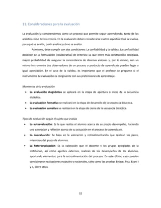 32
11. Consideraciones para la evaluación
La evaluación la comprendemos como un proceso que permite seguir aprendiendo, tanto de los
aciertos como de los errores. En la evaluación deben considerarse cuatro aspectos: Qué se evalúa,
para qué se evalúa, quién evalúa y cómo se evalúa.
Asimismo, debe cumplir con dos condiciones: La confiabilidad y la validez. La confiabilidad
depende de la formulación (colaborativa) de criterios; ya que entre más construcción colegiada,
mayor probabilidad de asegurar la concordancia de diversas visiones y, por lo mismo, con un
mismo instrumento dos observadores de un proceso o producto de aprendizaje puedan llegar a
igual apreciación. En el caso de la validez, es importante que el profesor se pregunte si el
instrumento de evaluación es congruente con sus pretensiones de aprendizaje.
Momentos de la evaluación
 La evaluación diagnóstica se aplicará en la etapa de apertura o inicio de la secuencia
didáctica.
 La evaluación formativa se realizará en la etapa de desarrollo de la secuencia didáctica.
 La evaluación sumativa se realizará en la etapa de cierre de la secuencia didáctica.
Tipos de evaluación según el sujeto que evalúa
 La autoevaluación: Es la que realiza el alumno acerca de su propio desempeño, haciendo
una valoración y reflexión acerca de su actuación en el proceso de aprendizaje.
 La coevaluación: Se basa en la valoración y retroalimentación que realizan los pares,
miembros del grupo de alumnos.
 La heteroevaluación: Es la valoración que el docente y los grupos colegiados de la
institución, así como agentes externos, realizan de los desempeños de los alumnos,
aportando elementos para la retroalimentación del proceso. En este último caso pueden
considerarse evaluaciones estatales y nacionales, tales como las pruebas Enlace, Pisa, Exani I
y II, entre otras.
 