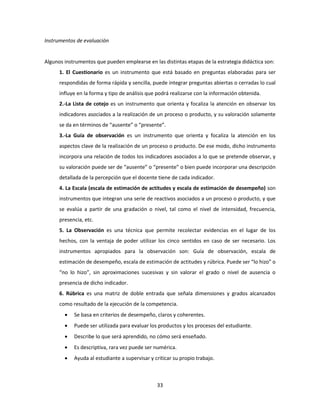 33
Instrumentos de evaluación
Algunos instrumentos que pueden emplearse en las distintas etapas de la estrategia didáctica son:
1. El Cuestionario es un instrumento que está basado en preguntas elaboradas para ser
respondidas de forma rápida y sencilla, puede integrar preguntas abiertas o cerradas lo cual
influye en la forma y tipo de análisis que podrá realizarse con la información obtenida.
2.-La Lista de cotejo es un instrumento que orienta y focaliza la atención en observar los
indicadores asociados a la realización de un proceso o producto, y su valoración solamente
se da en términos de “ausente” o “presente”.
3.-La Guía de observación es un instrumento que orienta y focaliza la atención en los
aspectos clave de la realización de un proceso o producto. De ese modo, dicho instrumento
incorpora una relación de todos los indicadores asociados a lo que se pretende observar, y
su valoración puede ser de “ausente” o “presente” o bien puede incorporar una descripción
detallada de la percepción que el docente tiene de cada indicador.
4. La Escala (escala de estimación de actitudes y escala de estimación de desempeño) son
instrumentos que integran una serie de reactivos asociados a un proceso o producto, y que
se evalúa a partir de una gradación o nivel, tal como el nivel de intensidad, frecuencia,
presencia, etc.
5. La Observación es una técnica que permite recolectar evidencias en el lugar de los
hechos, con la ventaja de poder utilizar los cinco sentidos en caso de ser necesario. Los
instrumentos apropiados para la observación son: Guía de observación, escala de
estimación de desempeño, escala de estimación de actitudes y rúbrica. Puede ser “lo hizo” o
“no lo hizo”, sin aproximaciones sucesivas y sin valorar el grado o nivel de ausencia o
presencia de dicho indicador.
6. Rúbrica es una matriz de doble entrada que señala dimensiones y grados alcanzados
como resultado de la ejecución de la competencia.
 Se basa en criterios de desempeño, claros y coherentes.
 Puede ser utilizada para evaluar los productos y los procesos del estudiante.
 Describe lo que será aprendido, no cómo será enseñado.
 Es descriptiva, rara vez puede ser numérica.
 Ayuda al estudiante a supervisar y criticar su propio trabajo.
 