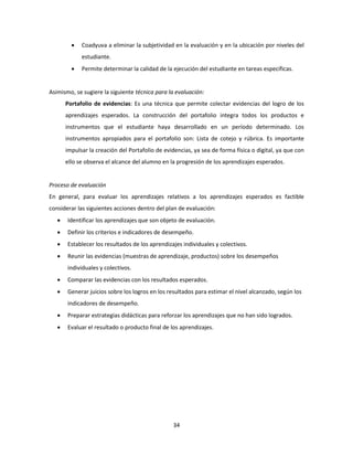 34
 Coadyuva a eliminar la subjetividad en la evaluación y en la ubicación por niveles del
estudiante.
 Permite determinar la calidad de la ejecución del estudiante en tareas específicas.
Asimismo, se sugiere la siguiente técnica para la evaluación:
Portafolio de evidencias: Es una técnica que permite colectar evidencias del logro de los
aprendizajes esperados. La construcción del portafolio integra todos los productos e
instrumentos que el estudiante haya desarrollado en un período determinado. Los
instrumentos apropiados para el portafolio son: Lista de cotejo y rúbrica. Es importante
impulsar la creación del Portafolio de evidencias, ya sea de forma física o digital, ya que con
ello se observa el alcance del alumno en la progresión de los aprendizajes esperados.
Proceso de evaluación
En general, para evaluar los aprendizajes relativos a los aprendizajes esperados es factible
considerar las siguientes acciones dentro del plan de evaluación:
 Identificar los aprendizajes que son objeto de evaluación.
 Definir los criterios e indicadores de desempeño.
 Establecer los resultados de los aprendizajes individuales y colectivos.
 Reunir las evidencias (muestras de aprendizaje, productos) sobre los desempeños
individuales y colectivos.
 Comparar las evidencias con los resultados esperados.
 Generar juicios sobre los logros en los resultados para estimar el nivel alcanzado, según los
indicadores de desempeño.
 Preparar estrategias didácticas para reforzar los aprendizajes que no han sido logrados.
 Evaluar el resultado o producto final de los aprendizajes.
 