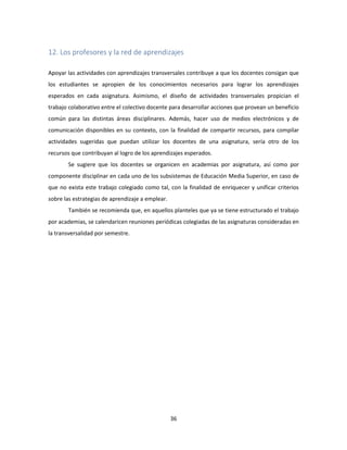 36
12. Los profesores y la red de aprendizajes
Apoyar las actividades con aprendizajes transversales contribuye a que los docentes consigan que
los estudiantes se apropien de los conocimientos necesarios para lograr los aprendizajes
esperados en cada asignatura. Asimismo, el diseño de actividades transversales propician el
trabajo colaborativo entre el colectivo docente para desarrollar acciones que provean un beneficio
común para las distintas áreas disciplinares. Además, hacer uso de medios electrónicos y de
comunicación disponibles en su contexto, con la finalidad de compartir recursos, para compilar
actividades sugeridas que puedan utilizar los docentes de una asignatura, sería otro de los
recursos que contribuyan al logro de los aprendizajes esperados.
Se sugiere que los docentes se organicen en academias por asignatura, así como por
componente disciplinar en cada uno de los subsistemas de Educación Media Superior, en caso de
que no exista este trabajo colegiado como tal, con la finalidad de enriquecer y unificar criterios
sobre las estrategias de aprendizaje a emplear.
También se recomienda que, en aquellos planteles que ya se tiene estructurado el trabajo
por academias, se calendaricen reuniones periódicas colegiadas de las asignaturas consideradas en
la transversalidad por semestre.
 