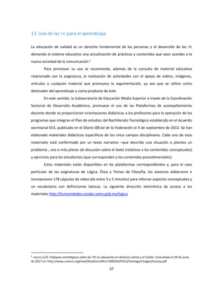 37
13. Uso de las TIC para el aprendizaje
La educación de calidad es un derecho fundamental de las personas y el desarrollo de las TIC
demanda al sistema educativo una actualización de prácticas y contenidos que sean acordes a la
nueva sociedad de la comunicación.2
Para promover su uso se recomienda, además de la consulta de material educativo
relacionado con la asignatura, la realización de actividades con el apoyo de videos, imágenes,
artículos o cualquier material que promueva la argumentación, ya sea que se utilice como
detonador del aprendizaje o como producto de éste.
En este sentido, la Subsecretaría de Educación Media Superior a través de la Coordinación
Sectorial de Desarrollo Académico, promueve el uso de las Plataformas de acompañamiento
docente donde se proporcionan orientaciones didácticas a los profesores para la operación de los
programas que integran el Plan de estudios del Bachillerato Tecnológico establecido en el Acuerdo
secretarial 653, publicado en el Diario Oficial de la Federación el 4 de septiembre de 2012. Se han
elaborado materiales didácticos específicos de los cinco campos disciplinares. Cada uno de esos
materiales está conformado por un texto narrativo –que describe una situación o plantea un
problema-, uno o más planes de discusión sobre el texto (relativos a los contenidos conceptuales)
y ejercicios para los estudiantes (que corresponden a los contenidos procedimentales).
Estos materiales están disponibles en las plataformas correspondientes y, para el caso
particular de las asignaturas de Lógica, Ética y Temas de Filosofía, los asesores elaboraron e
incorporaron 178 cápsulas de video (de entre 3 y 5 minutos) para reforzar aspectos conceptuales y
un vocabulario con definiciones básicas. La siguiente dirección electrónica da acceso a los
materiales http://humanidades.cosdac.sems.gob.mx/logica
2
UNESCO (s/f). Enfoques estratégicos sobre las TIC en educación en América Latina y el Caribe. Consultado el 29 de junio
de 2017 en: http://www.unesco.org/new/fileadmin/MULTIMEDIA/FIELD/Santiago/images/ticsesp.pdf
 